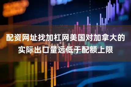 配资网址找加杠网美国对加拿大的实际出口量远低于配额上限