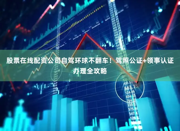股票在线配资公司自驾环球不翻车！驾照公证+领事认证办理全攻略