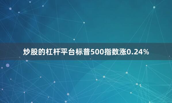炒股的杠杆平台标普500指数涨0.24%