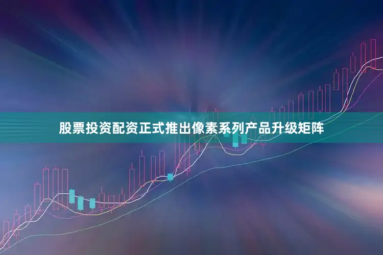 股票投资配资正式推出像素系列产品升级矩阵