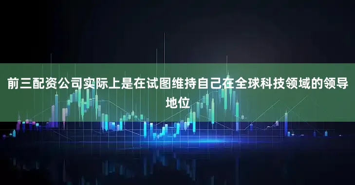 前三配资公司实际上是在试图维持自己在全球科技领域的领导地位