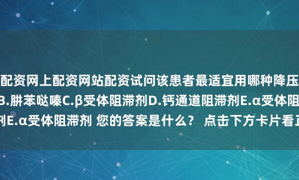 配资网上配资网站配资试问该患者最适宜用哪种降压药？（）A.利尿剂B.肼苯哒嗪C.β受体阻滞剂D.钙通道阻滞剂E.α受体阻滞剂 您的答案是什么？ 点击下方卡片看正确答案与解析