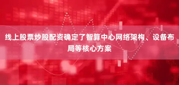 线上股票炒股配资确定了智算中心网络架构、设备布局等核心方案